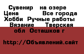 Сувенир “ на озере“ › Цена ­ 1 250 - Все города Хобби. Ручные работы » Вязание   . Тверская обл.,Осташков г.